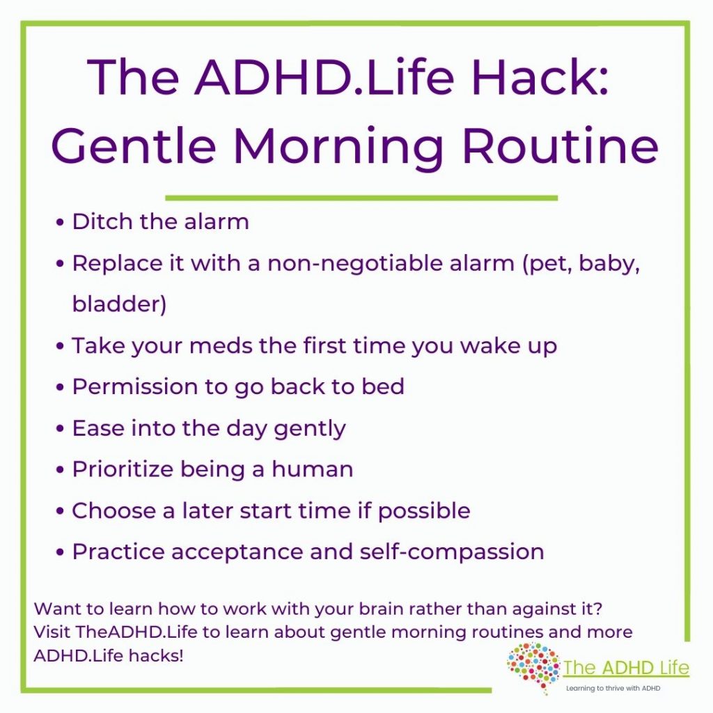 The ADHD.Life Hack: Gentle Morning Routine
•Ditch the Alarm
•Replace it with a non-negotiable alarm (pet, baby, bladder)
•Take your meds the first time you wake up 
•Give yourself permission to go back to bed
•Ease into the day gently
•Prioritize being a human
•Choose a later start time if possible
•Practice acceptance and self-compassion

Want to learn how to work with your brain rather than against it? Visit TheADHD.Life to learn about gentle morning routines and more ADHD.Life hacks!