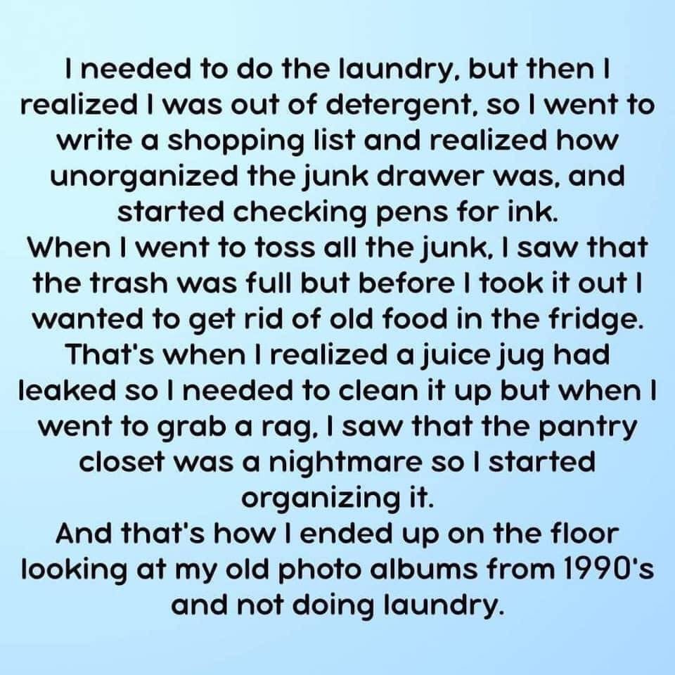 Image says: I needed to do the laundry, but then I realized I was out of detergent, so I went to write a shopping list and realized how unorganized the junk drawer was, and started checking pens for ink. When I went to toss all the junk, I saw that the trash was full but befroe I took it out I wanted to get rid of old food in the fridge. That's when I realized a juice jug had leaked so I needed to clean it up but when I went to grab a rag, I saw that the pantry closet was a nightmare so I started organizing it. And that's how I ended up on the floor looking at my old photo albums from 1990's and not doing laundry. 